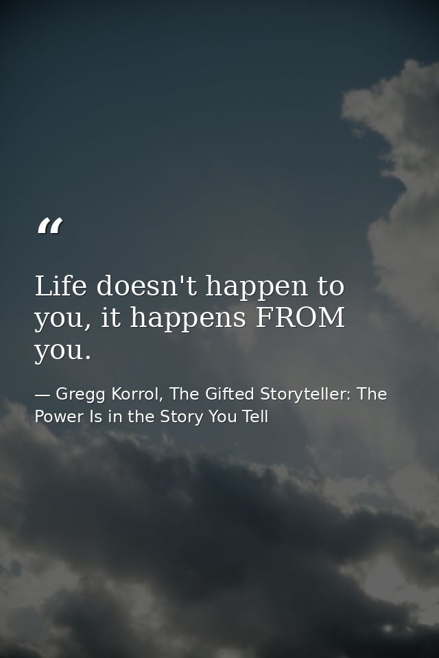 Life doesn't happen to you, it happens FROM you. — Gregg Korrol, The Gifted Storyteller: The Power Is in the Story You Tell