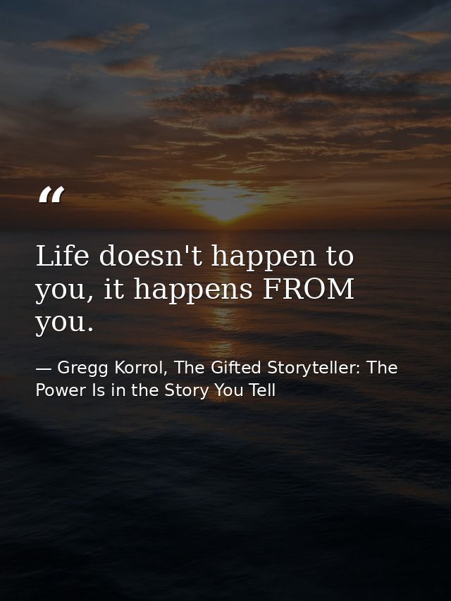 Life doesn't happen to you, it happens FROM you. — Gregg Korrol, The Gifted Storyteller: The Power Is in the Story You Tell