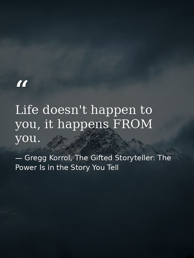 Life doesn't happen to you, it happens FROM you. — Gregg Korrol, The Gifted Storyteller: The Power Is in the Story You Tell