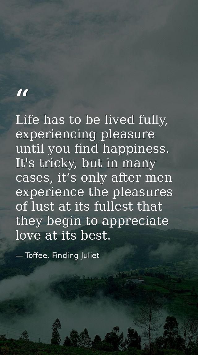Life has to be lived fully, experiencing pleasure until you find happiness. It's tricky, but in many cases, it’s only af — Toffee, Finding Juliet
