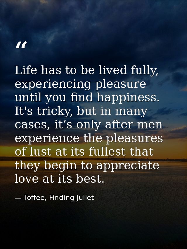 Life has to be lived fully, experiencing pleasure until you find happiness. It's tricky, but in many cases, it’s only af — Toffee, Finding Juliet