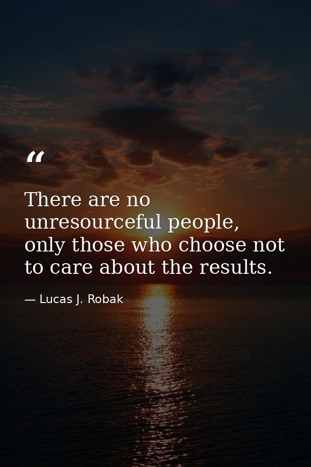 There are no unresourceful people, only those who choose not to care about the results. — Lucas J. Robak