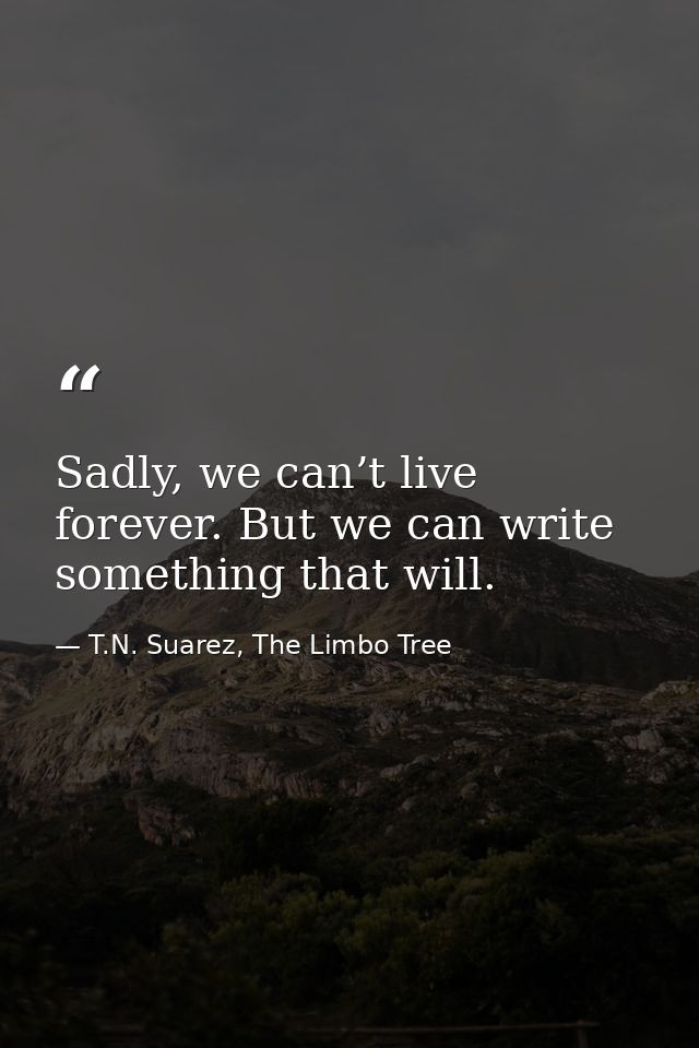 Sadly, we can’t live forever. But we can write something that will. — T.N. Suarez, The Limbo Tree