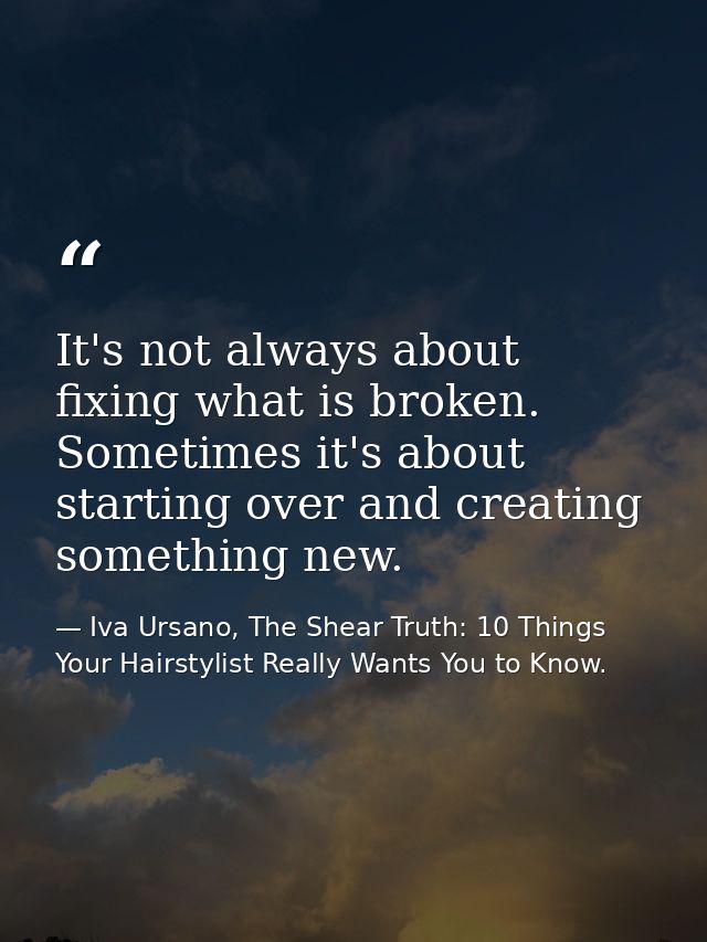 It's not always about fixing what is broken. Sometimes it's about starting over and creating something new. — Iva Ursano, The Shear Truth: 10 Things Your Hairstylist Really Wants You to Know.