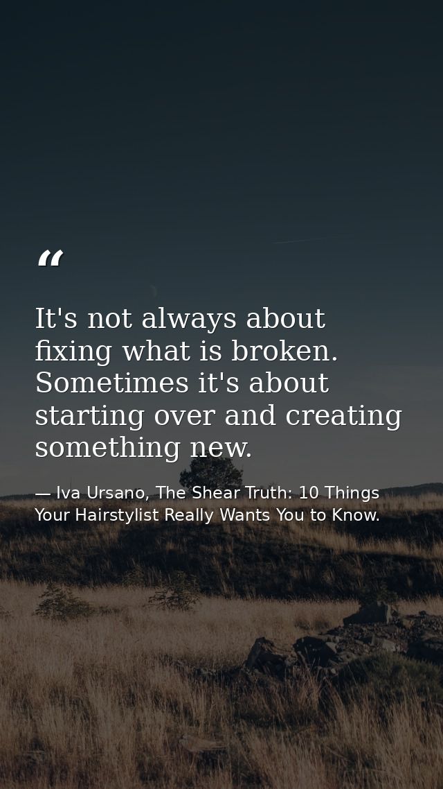 It's not always about fixing what is broken. Sometimes it's about starting over and creating something new. — Iva Ursano, The Shear Truth: 10 Things Your Hairstylist Really Wants You to Know.