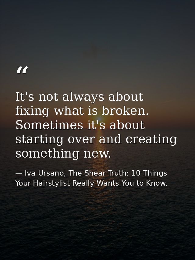 It's not always about fixing what is broken. Sometimes it's about starting over and creating something new. — Iva Ursano, The Shear Truth: 10 Things Your Hairstylist Really Wants You to Know.
