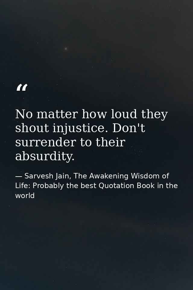 No matter how loud they shout injustice. Don't surrender to their absurdity. — Sarvesh Jain, The Awakening Wisdom of Life: Probably the best Quotation Book in the world
