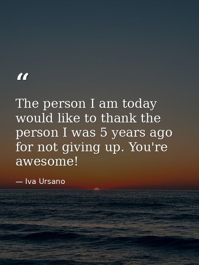 The person I am today would like to thank the person I was 5 years ago for not giving up. You're awesome! — Iva Ursano