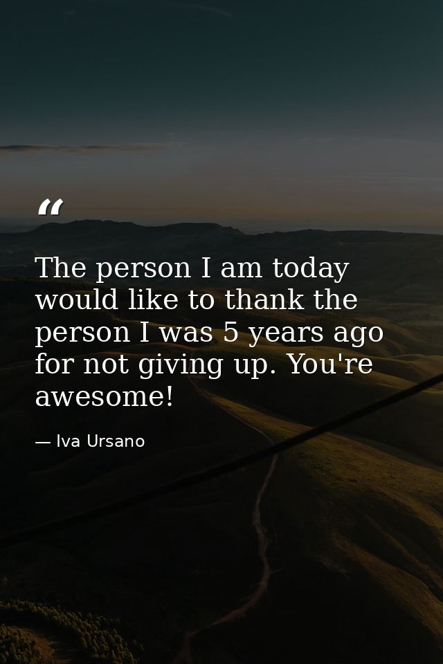 The person I am today would like to thank the person I was 5 years ago for not giving up. You're awesome! — Iva Ursano