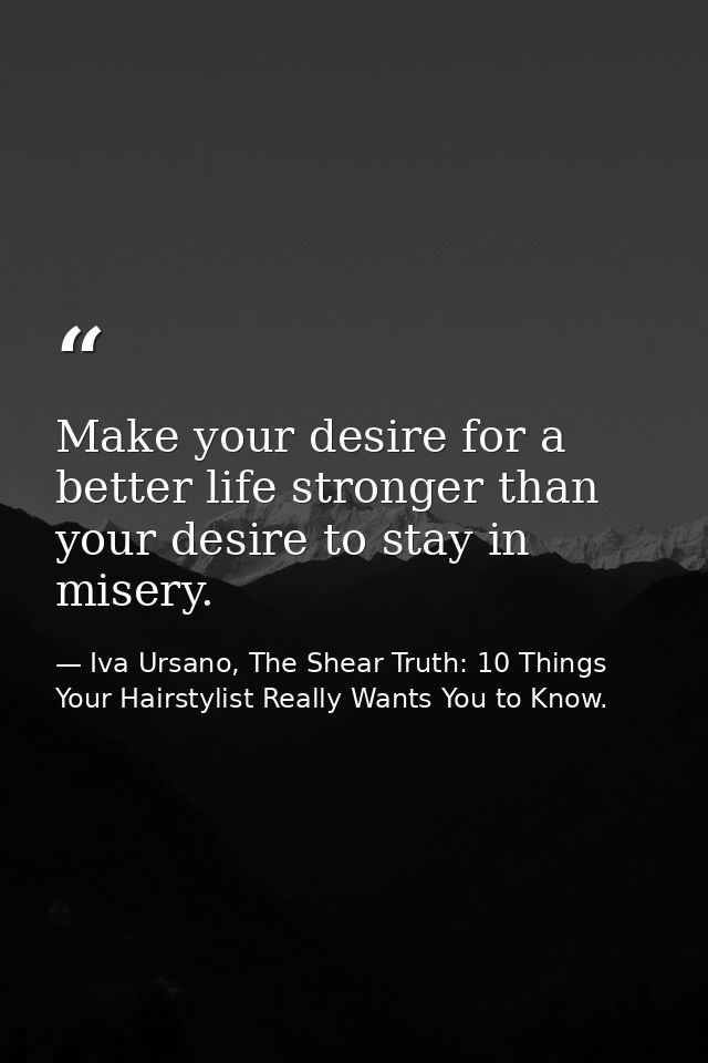Make your desire for a better life stronger than your desire to stay in misery. — Iva Ursano, The Shear Truth: 10 Things Your Hairstylist Really Wants You to Know.