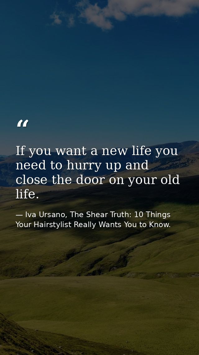 If you want a new life you need to hurry up and close the door on your old life. — Iva Ursano, The Shear Truth: 10 Things Your Hairstylist Really Wants You to Know.