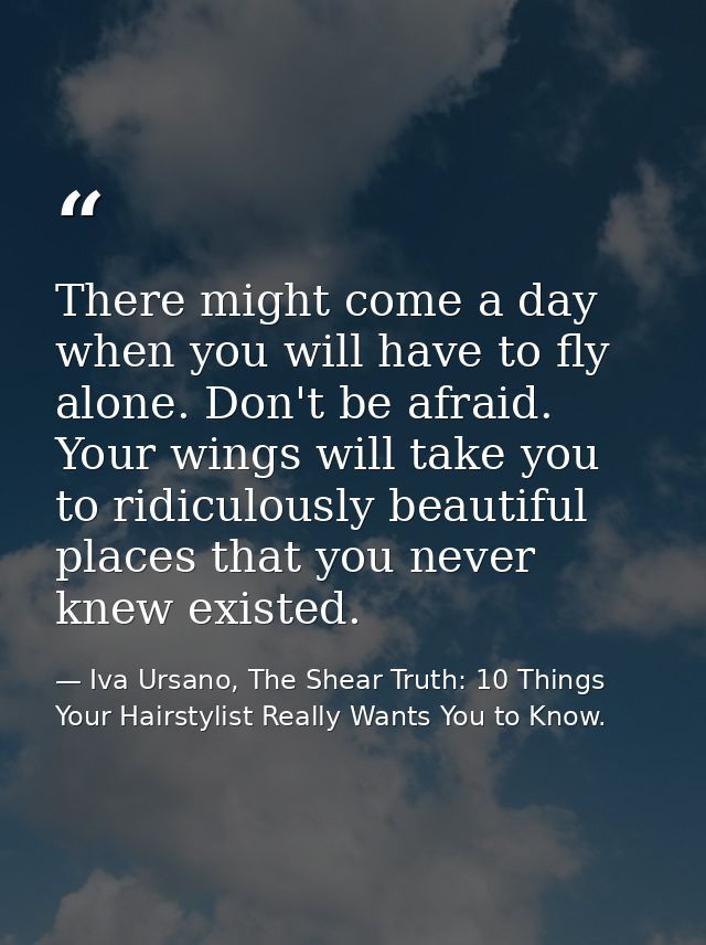 There might come a day when you will have to fly alone. Don't be afraid. Your wings will take you to ridiculously beauti — Iva Ursano, The Shear Truth: 10 Things Your Hairstylist Really Wants You to Know.