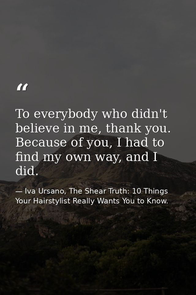 To everybody who didn't believe in me, thank you. Because of you, I had to find my own way, and I did. — Iva Ursano, The Shear Truth: 10 Things Your Hairstylist Really Wants You to Know.