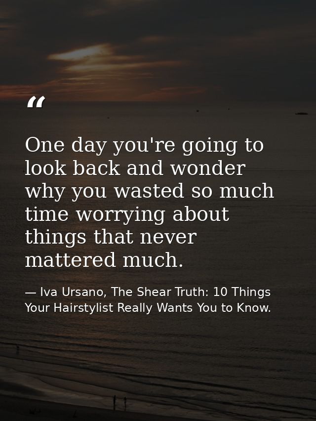 One day you're going to look back and wonder why you wasted so much time worrying about things that never mattered much. — Iva Ursano, The Shear Truth: 10 Things Your Hairstylist Really Wants You to Know.