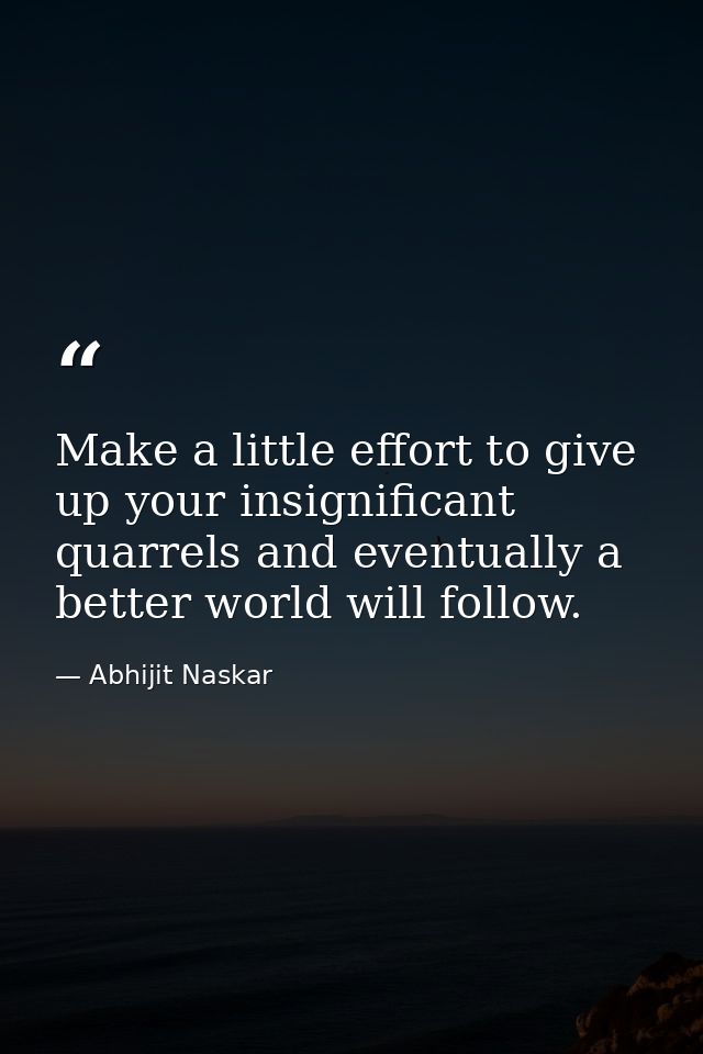 Make a little effort to give up your insignificant quarrels and eventually a better world will follow. — Abhijit Naskar
