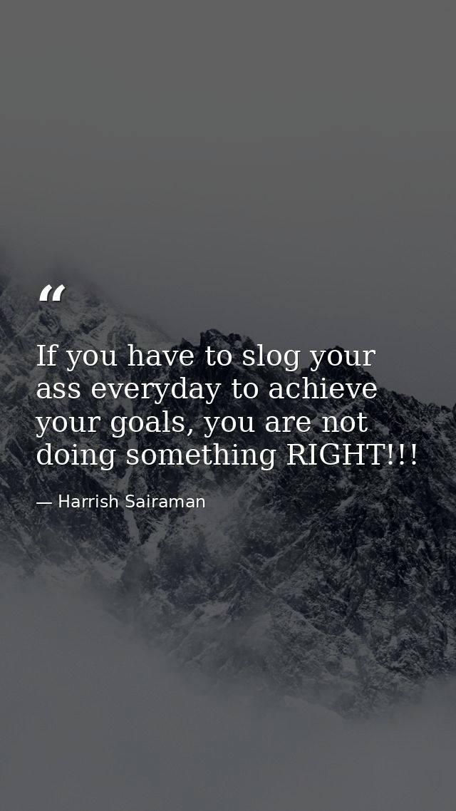 If you have to slog your ass everyday to achieve your goals, you are not doing something RIGHT!!! — Harrish Sairaman