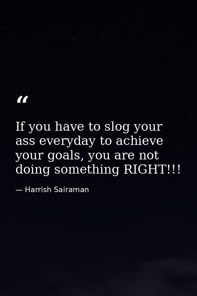 If you have to slog your ass everyday to achieve your goals, you are not doing something RIGHT!!! — Harrish Sairaman