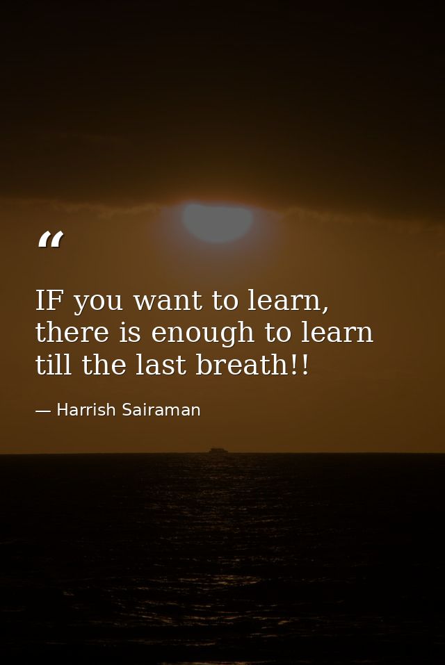 IF you want to learn, there is enough to learn till the last breath!! — Harrish Sairaman