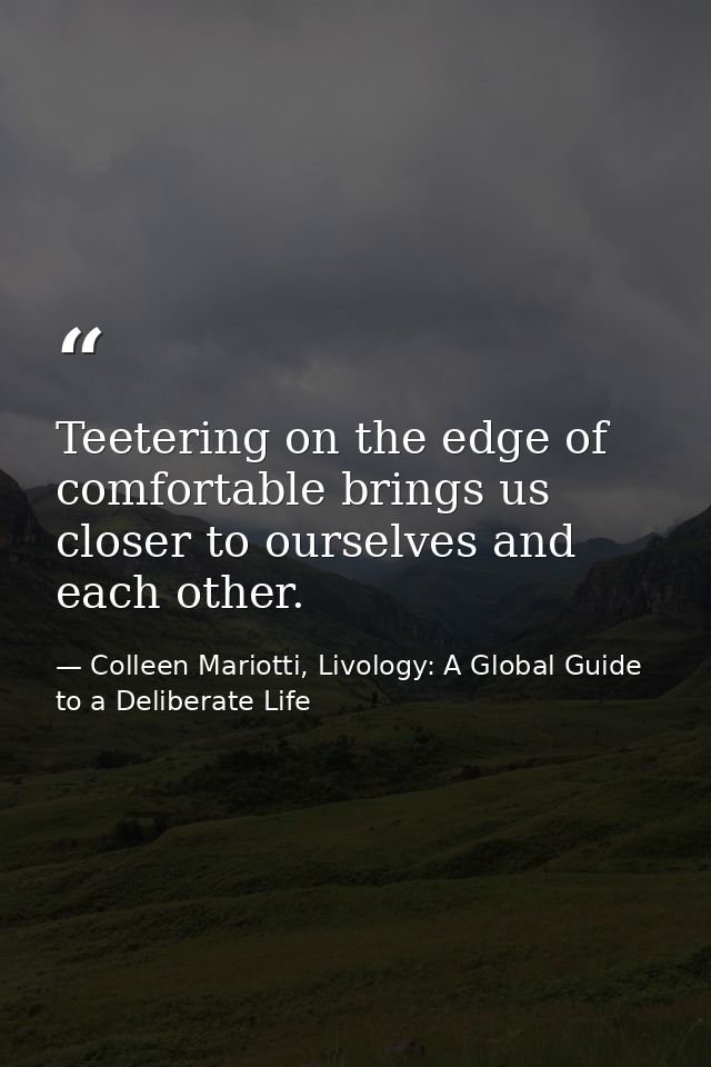 Teetering on the edge of comfortable brings us closer to ourselves and each other. — Colleen Mariotti, Livology: A Global Guide to a Deliberate Life