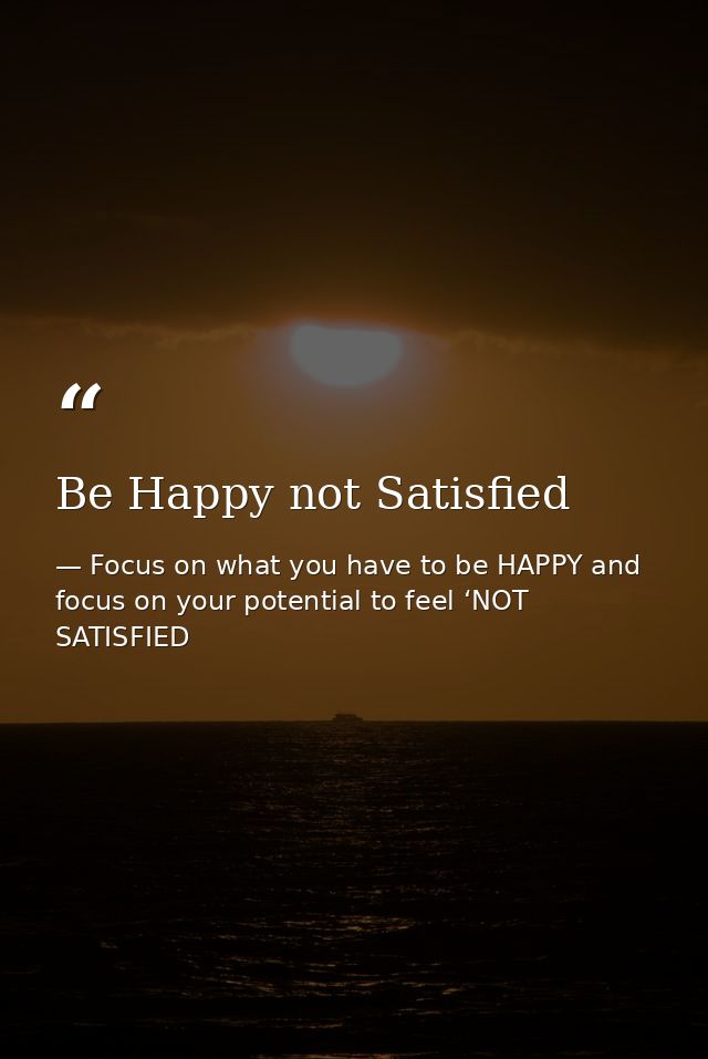 Be Happy not Satisfied — Focus on what you have to be HAPPY and focus on your potential to feel ‘NOT SATISFIED
