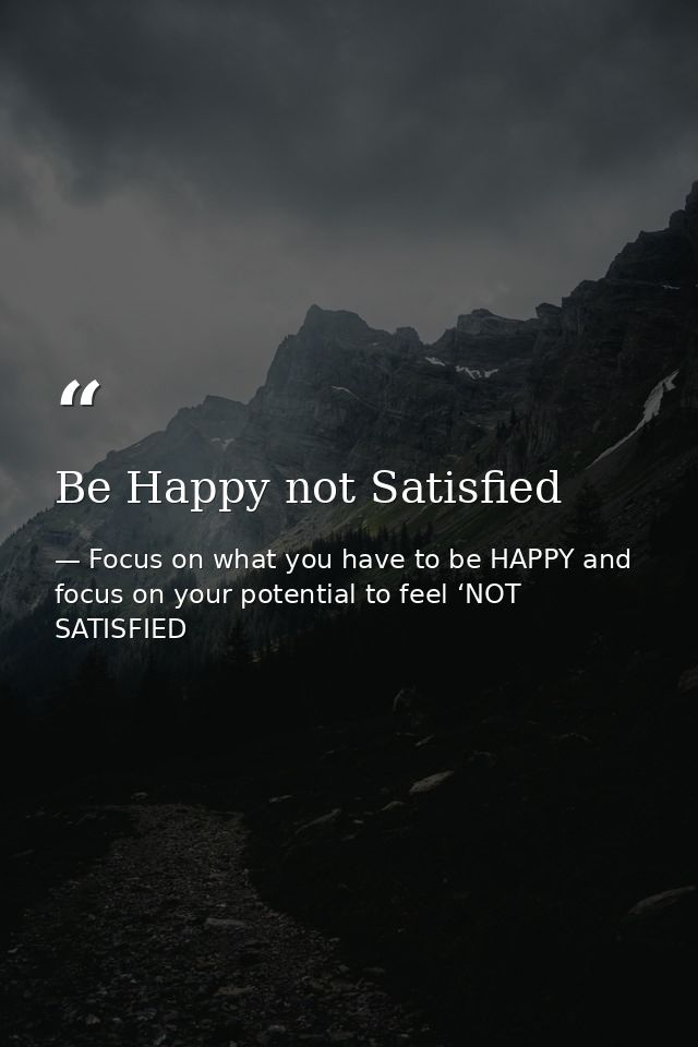 Be Happy not Satisfied — Focus on what you have to be HAPPY and focus on your potential to feel ‘NOT SATISFIED