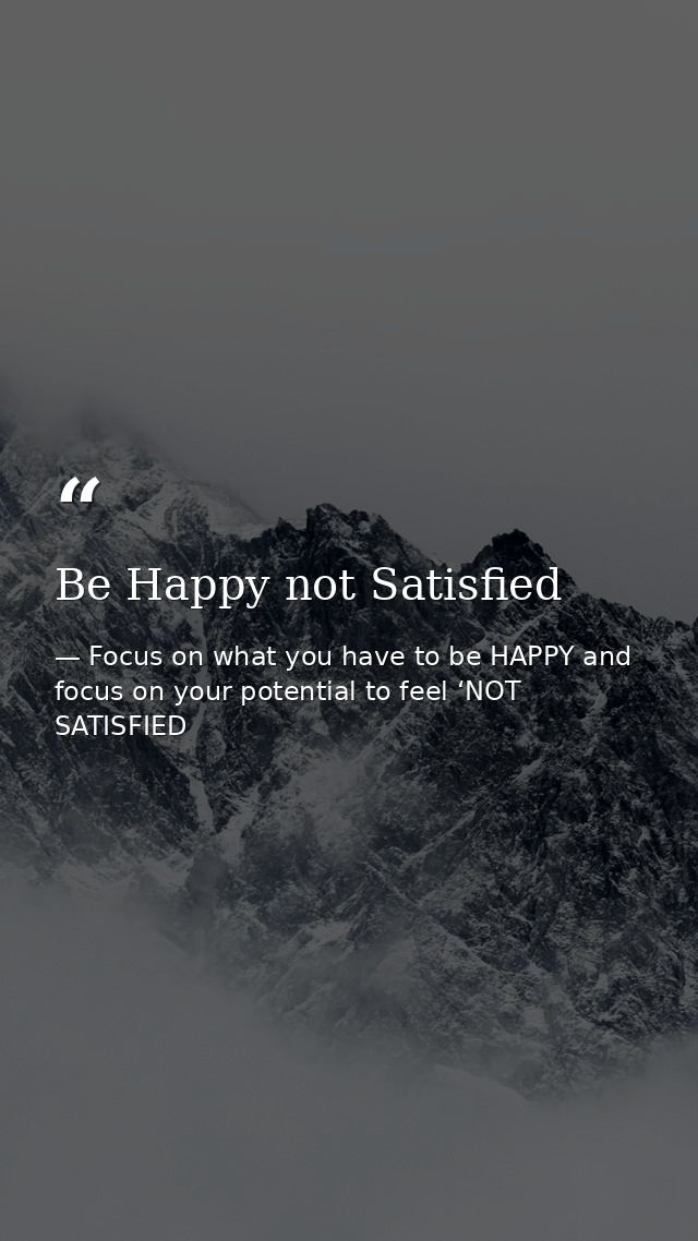 Be Happy not Satisfied — Focus on what you have to be HAPPY and focus on your potential to feel ‘NOT SATISFIED
