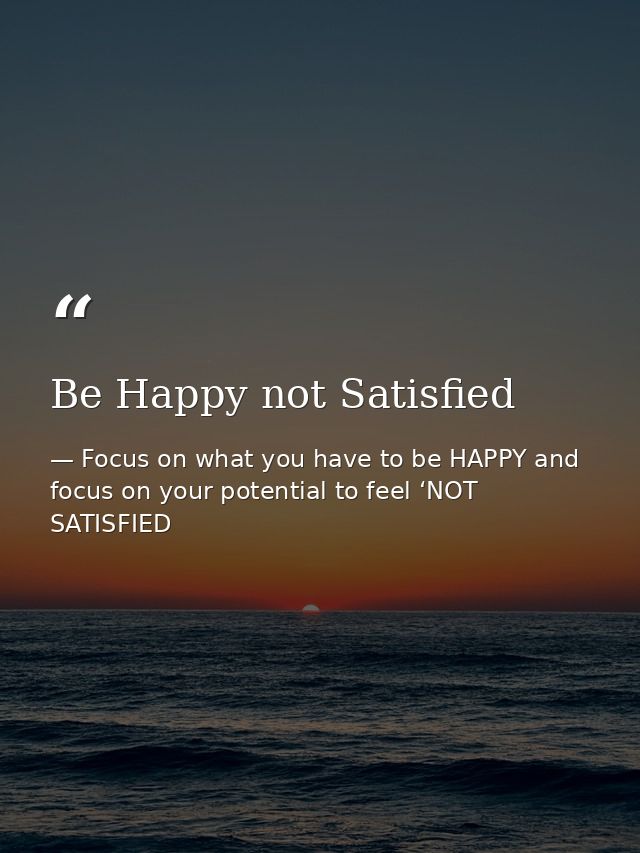 Be Happy not Satisfied — Focus on what you have to be HAPPY and focus on your potential to feel ‘NOT SATISFIED