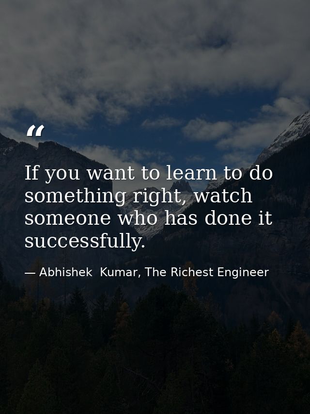 If you want to learn to do something right, watch someone who has done it successfully. — Abhishek  Kumar, The Richest Engineer
