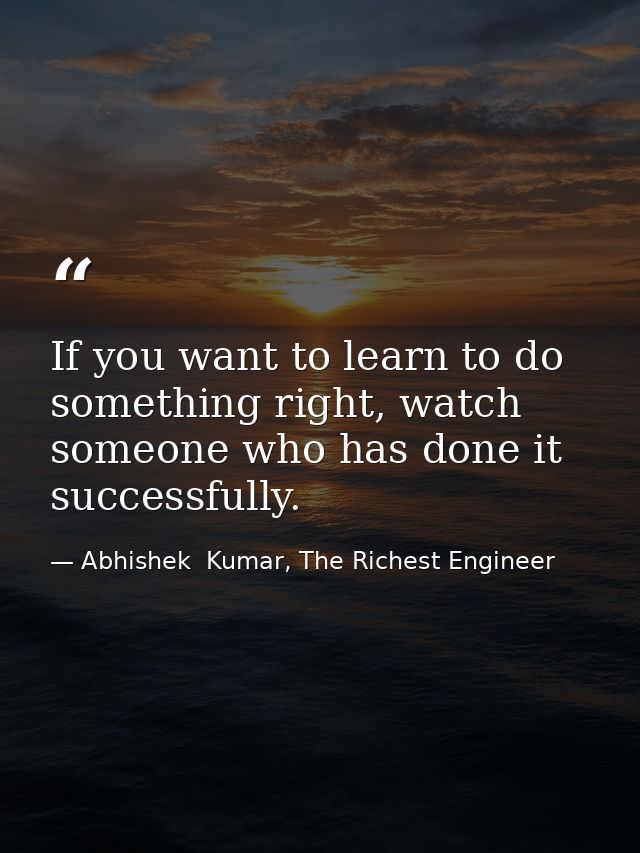If you want to learn to do something right, watch someone who has done it successfully. — Abhishek  Kumar, The Richest Engineer