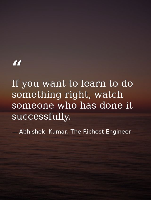 If you want to learn to do something right, watch someone who has done it successfully. — Abhishek  Kumar, The Richest Engineer