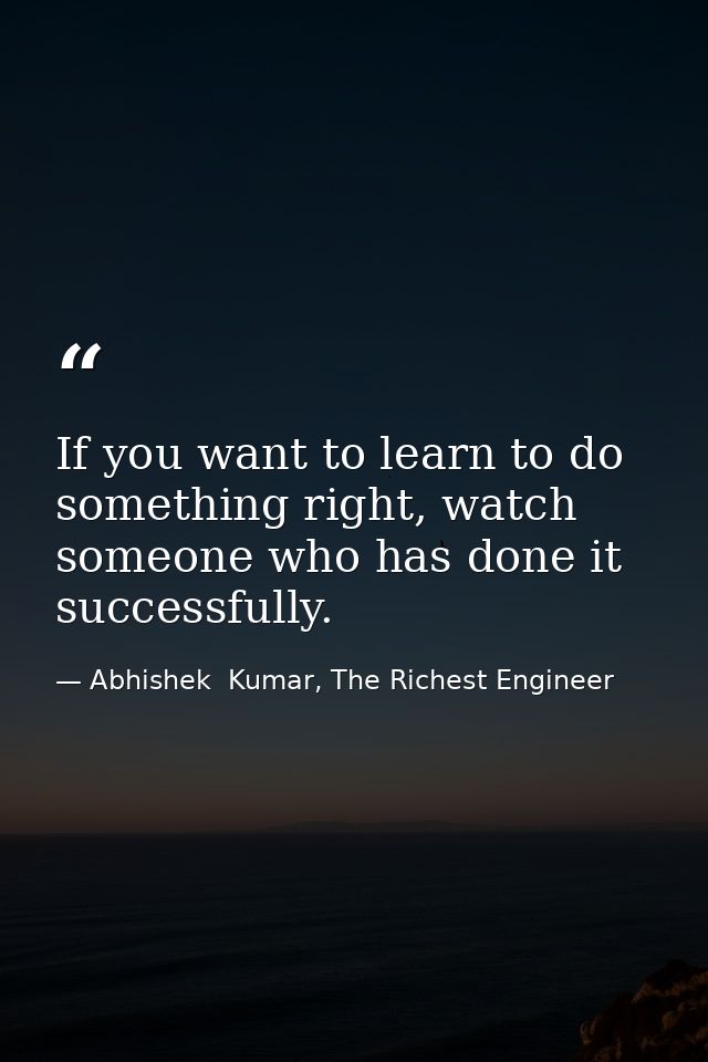 If you want to learn to do something right, watch someone who has done it successfully. — Abhishek  Kumar, The Richest Engineer