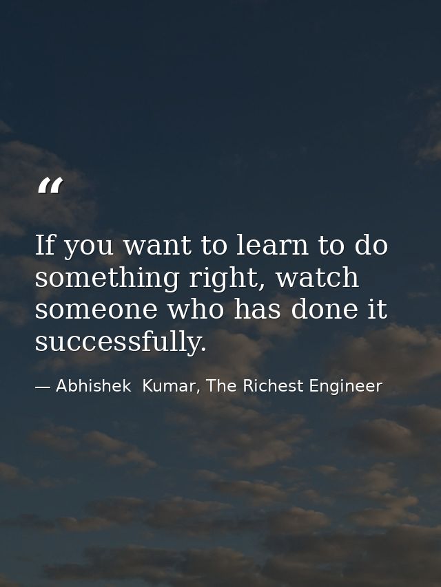 If you want to learn to do something right, watch someone who has done it successfully. — Abhishek  Kumar, The Richest Engineer