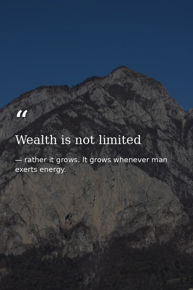 Wealth is not limited — rather it grows. It grows whenever man exerts energy.