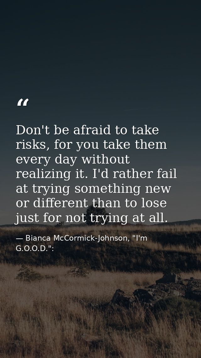 Don't be afraid to take risks, for you take them every day without realizing it. I'd rather fail at trying something new — Bianca McCormick-Johnson, "I'm G.O.O.D.":