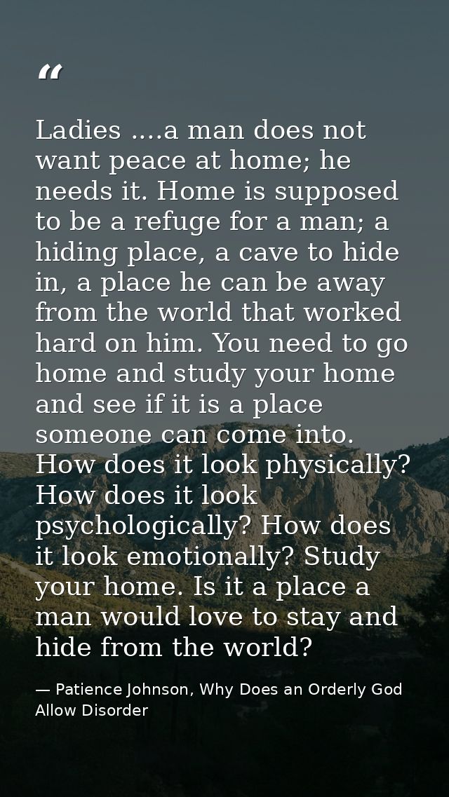 Ladies ....a man does not want peace at home; he needs it. Home is supposed to be a refuge for a man; a hiding place, a  — Patience Johnson, Why Does an Orderly God Allow Disorder