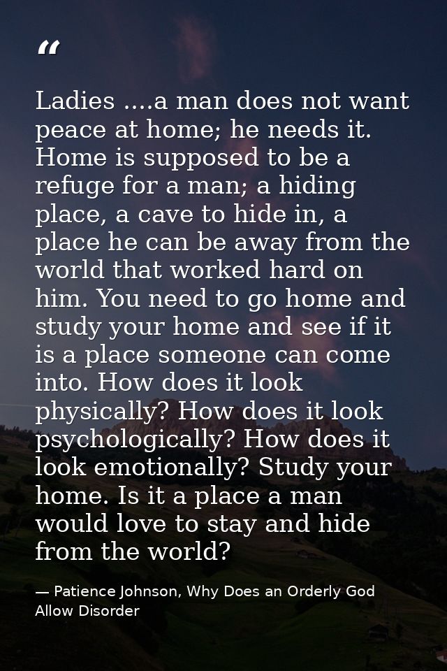 Ladies ....a man does not want peace at home; he needs it. Home is supposed to be a refuge for a man; a hiding place, a  — Patience Johnson, Why Does an Orderly God Allow Disorder
