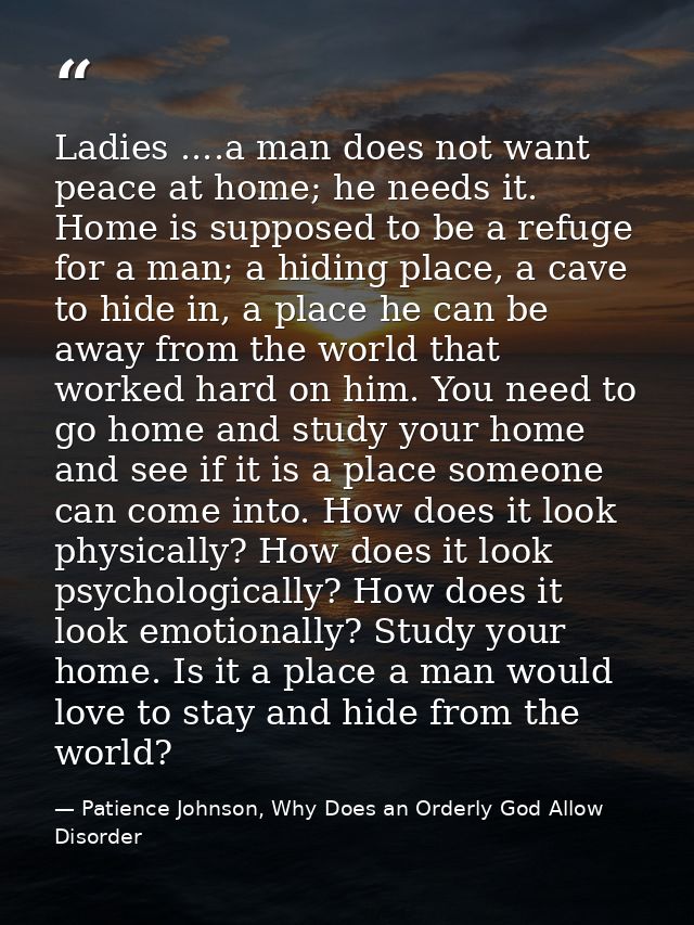 Ladies ....a man does not want peace at home; he needs it. Home is supposed to be a refuge for a man; a hiding place, a  — Patience Johnson, Why Does an Orderly God Allow Disorder