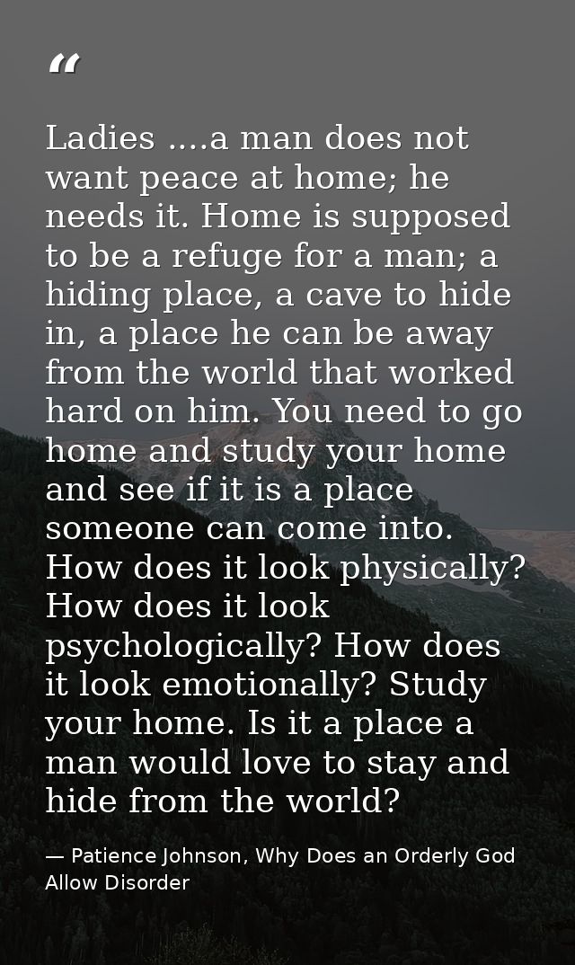 Ladies ....a man does not want peace at home; he needs it. Home is supposed to be a refuge for a man; a hiding place, a  — Patience Johnson, Why Does an Orderly God Allow Disorder