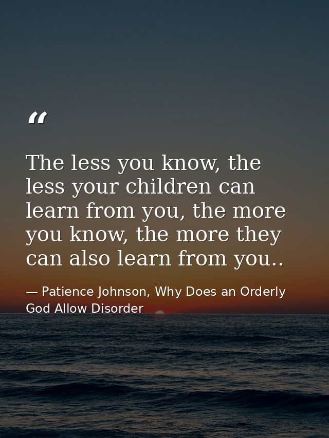The less you know, the less your children can learn from you, the more you know, the more they can also learn from you.. — Patience Johnson, Why Does an Orderly God Allow Disorder