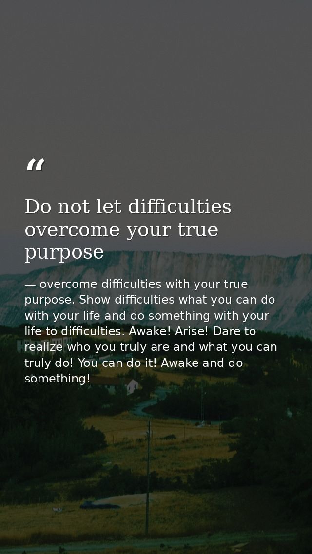 Do not let difficulties overcome your true purpose — overcome difficulties with your true purpose. Show difficulties what you can do with your life and do something with your life to difficulties. Awake! Arise! Dare to realize who you truly are and what you can truly do! You can do it! Awake and do something!
