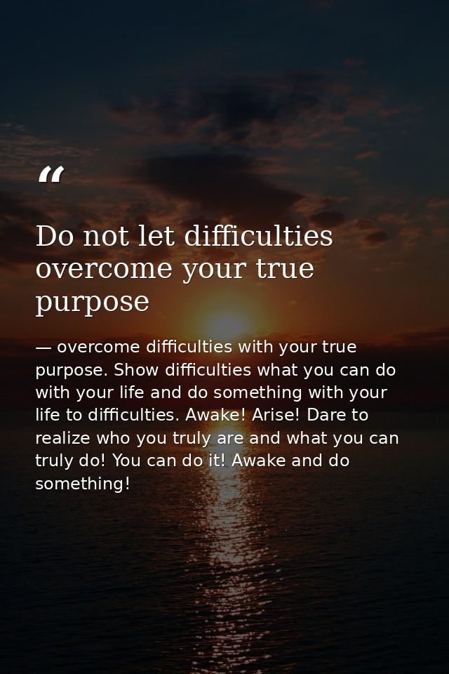 Do not let difficulties overcome your true purpose — overcome difficulties with your true purpose. Show difficulties what you can do with your life and do something with your life to difficulties. Awake! Arise! Dare to realize who you truly are and what you can truly do! You can do it! Awake and do something!