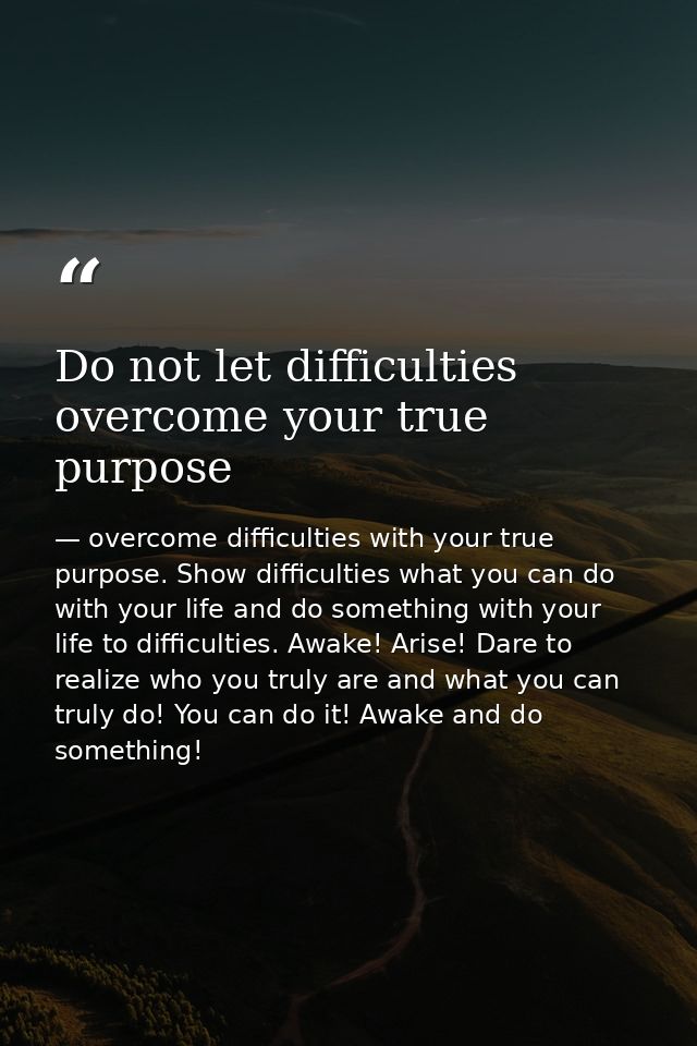 Do not let difficulties overcome your true purpose — overcome difficulties with your true purpose. Show difficulties what you can do with your life and do something with your life to difficulties. Awake! Arise! Dare to realize who you truly are and what you can truly do! You can do it! Awake and do something!