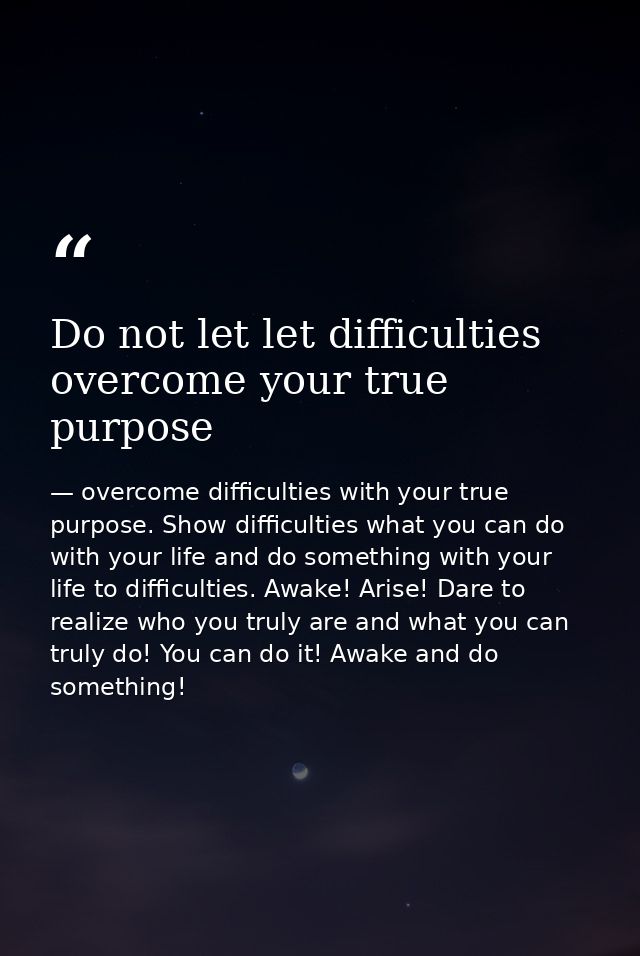Do not let let difficulties overcome your true purpose — overcome difficulties with your true purpose. Show difficulties what you can do with your life and do something with your life to difficulties. Awake! Arise! Dare to realize who you truly are and what you can truly do! You can do it! Awake and do something!