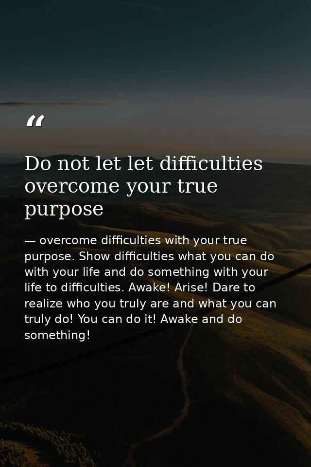 Do not let let difficulties overcome your true purpose — overcome difficulties with your true purpose. Show difficulties what you can do with your life and do something with your life to difficulties. Awake! Arise! Dare to realize who you truly are and what you can truly do! You can do it! Awake and do something!