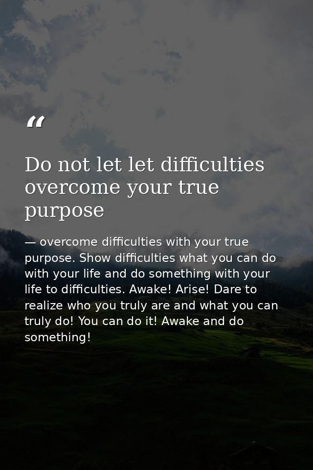 Do not let let difficulties overcome your true purpose — overcome difficulties with your true purpose. Show difficulties what you can do with your life and do something with your life to difficulties. Awake! Arise! Dare to realize who you truly are and what you can truly do! You can do it! Awake and do something!