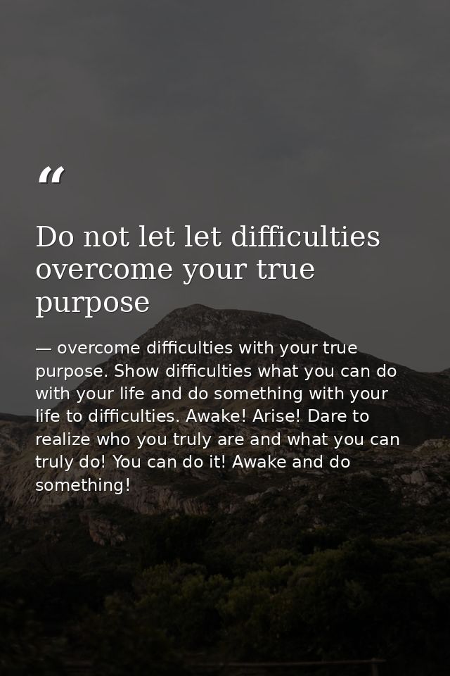Do not let let difficulties overcome your true purpose — overcome difficulties with your true purpose. Show difficulties what you can do with your life and do something with your life to difficulties. Awake! Arise! Dare to realize who you truly are and what you can truly do! You can do it! Awake and do something!