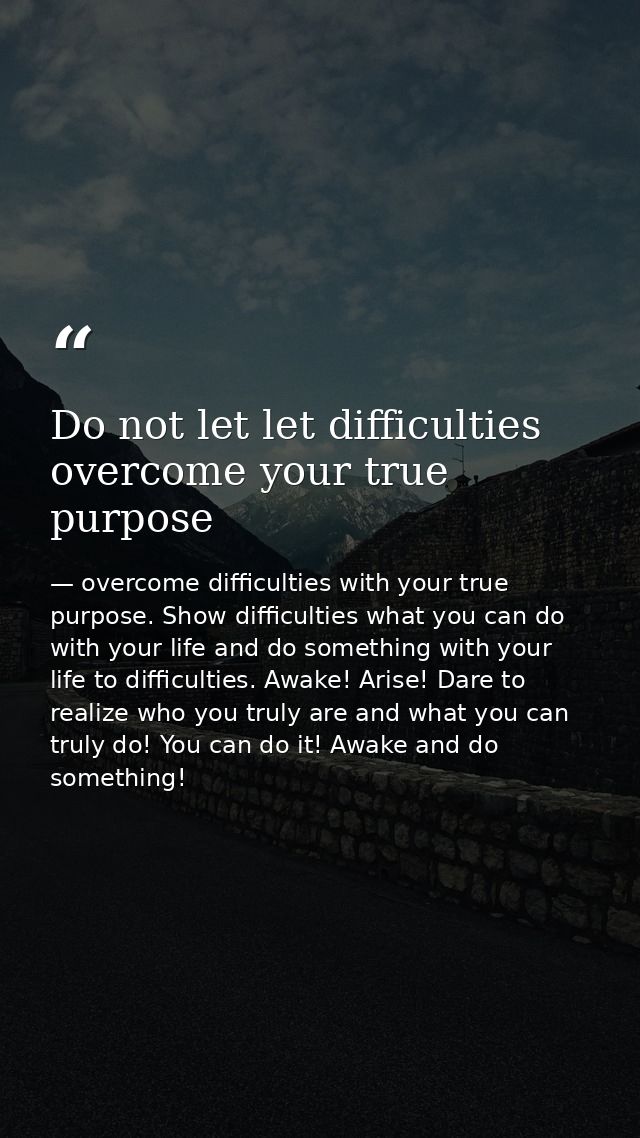 Do not let let difficulties overcome your true purpose — overcome difficulties with your true purpose. Show difficulties what you can do with your life and do something with your life to difficulties. Awake! Arise! Dare to realize who you truly are and what you can truly do! You can do it! Awake and do something!