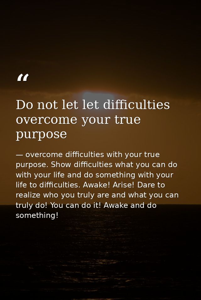 Do not let let difficulties overcome your true purpose — overcome difficulties with your true purpose. Show difficulties what you can do with your life and do something with your life to difficulties. Awake! Arise! Dare to realize who you truly are and what you can truly do! You can do it! Awake and do something!