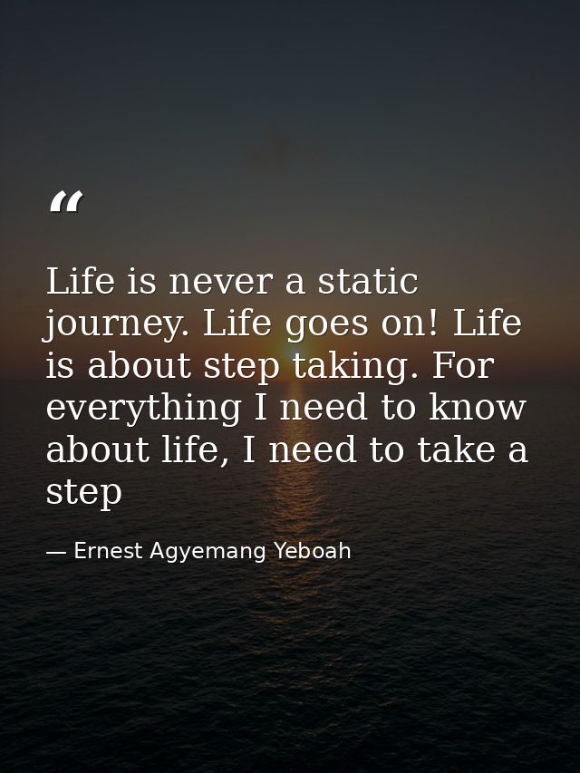 Life is never a static journey. Life goes on! Life is about step taking. For everything I need to know about life, I nee — Ernest Agyemang Yeboah