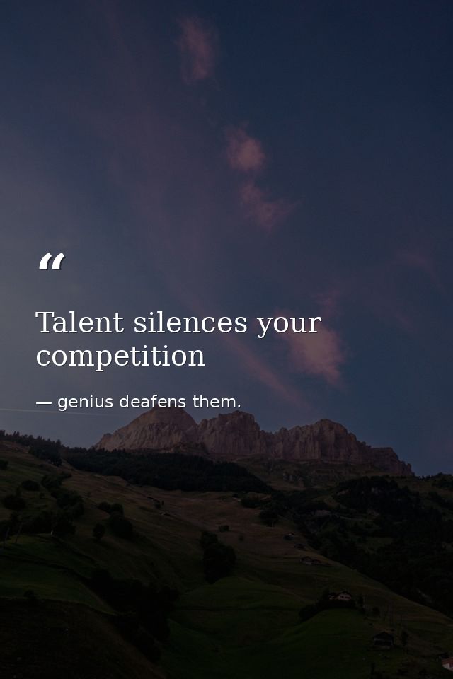Talent silences your competition — genius deafens them.